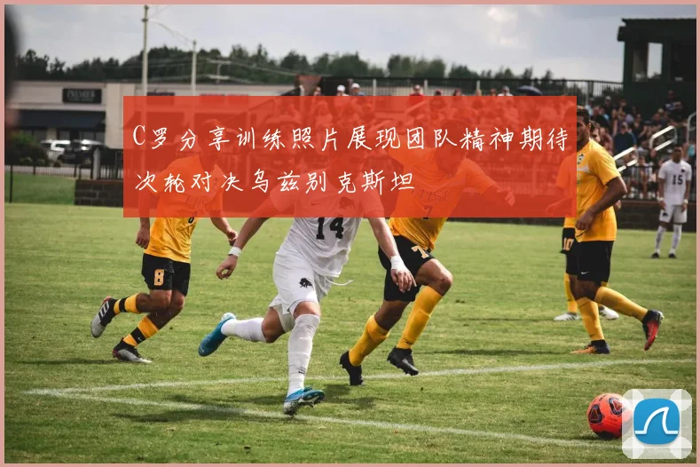 C罗分享训练照片展现团队精神期待次轮对决乌兹别克斯坦