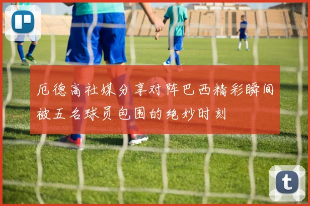 厄德高社媒分享对阵巴西精彩瞬间被五名球员包围的绝妙时刻
