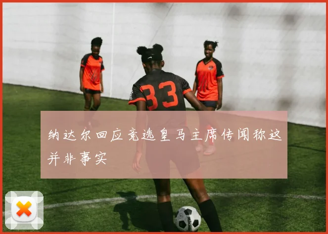 纳达尔回应竞选皇马主席传闻称这并非事实
