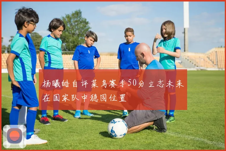 杨曦皓自评菜鸟赛季50分立志未来在国家队中稳固位置