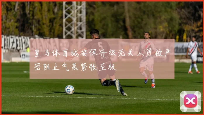 皇马体育城安保升级无关人员被严密阻止气氛紧张至极