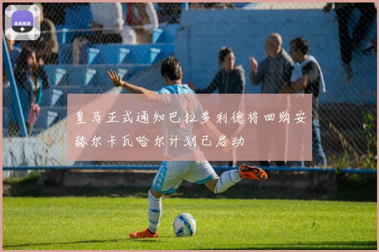 皇马正式通知巴拉多利德将回购安赫尔卡瓦哈尔计划已启动