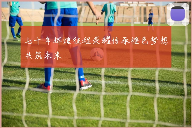七十年辉煌征程荣耀传承橙色梦想共筑未来