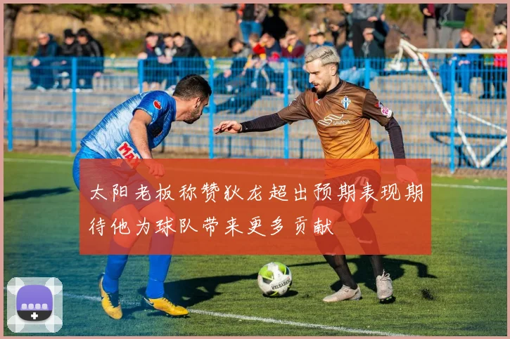 太阳老板称赞狄龙超出预期表现期待他为球队带来更多贡献