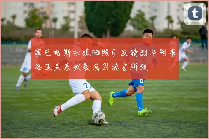 塞巴略斯社媒晒照引发猜测与阿韦洛亚关系破裂或因谎言所致