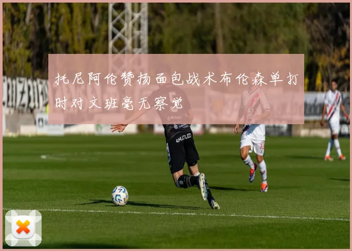 托尼阿伦赞扬面包战术布伦森单打时对文班毫无察觉