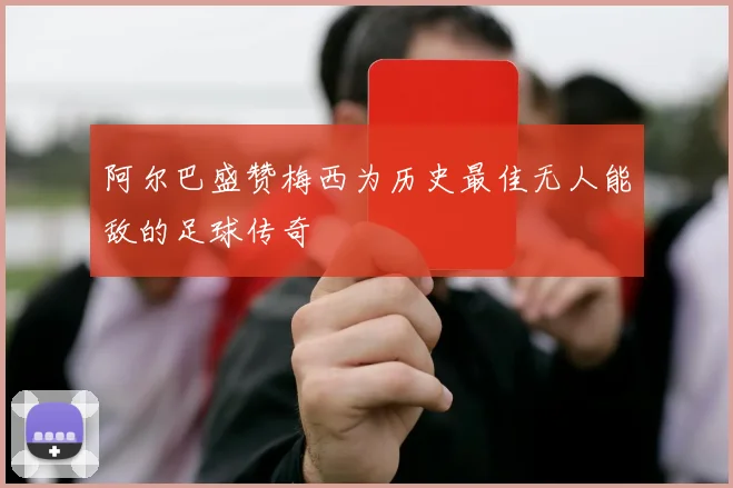 阿尔巴盛赞梅西为历史最佳无人能敌的足球传奇
