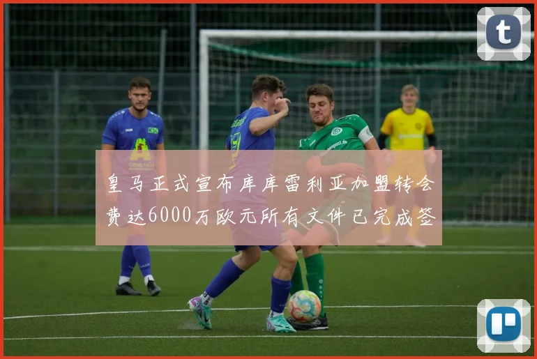 皇马正式宣布库库雷利亚加盟转会费达6000万欧元所有文件已完成签署