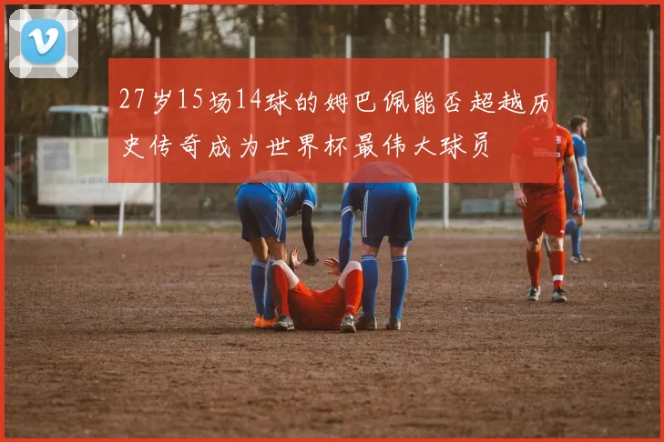 27岁15场14球的姆巴佩能否超越历史传奇成为世界杯最伟大球员