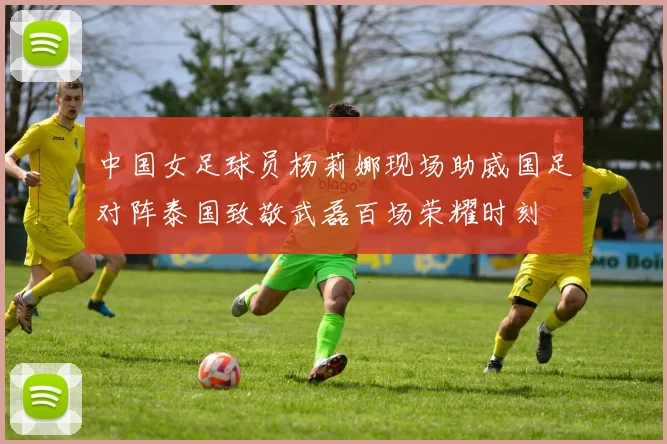 中国女足球员杨莉娜现场助威国足对阵泰国致敬武磊百场荣耀时刻