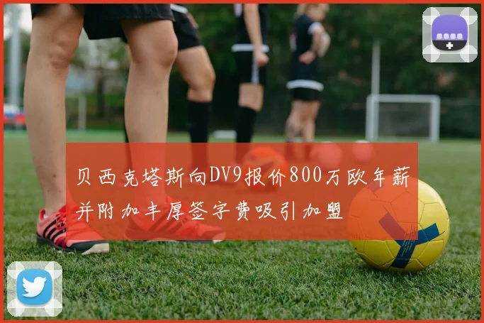 贝西克塔斯向DV9报价800万欧年薪并附加丰厚签字费吸引加盟