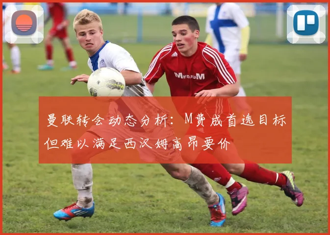 曼联转会动态分析：M费成首选目标但难以满足西汉姆高昂要价