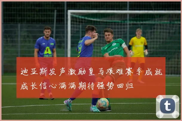 迪亚斯发声激励皇马艰难赛季成就成长信心满满期待强势回归
