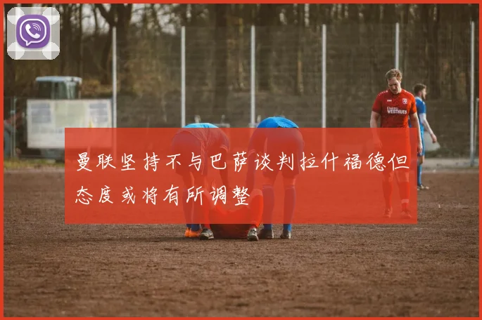 曼联坚持不与巴萨谈判拉什福德但态度或将有所调整
